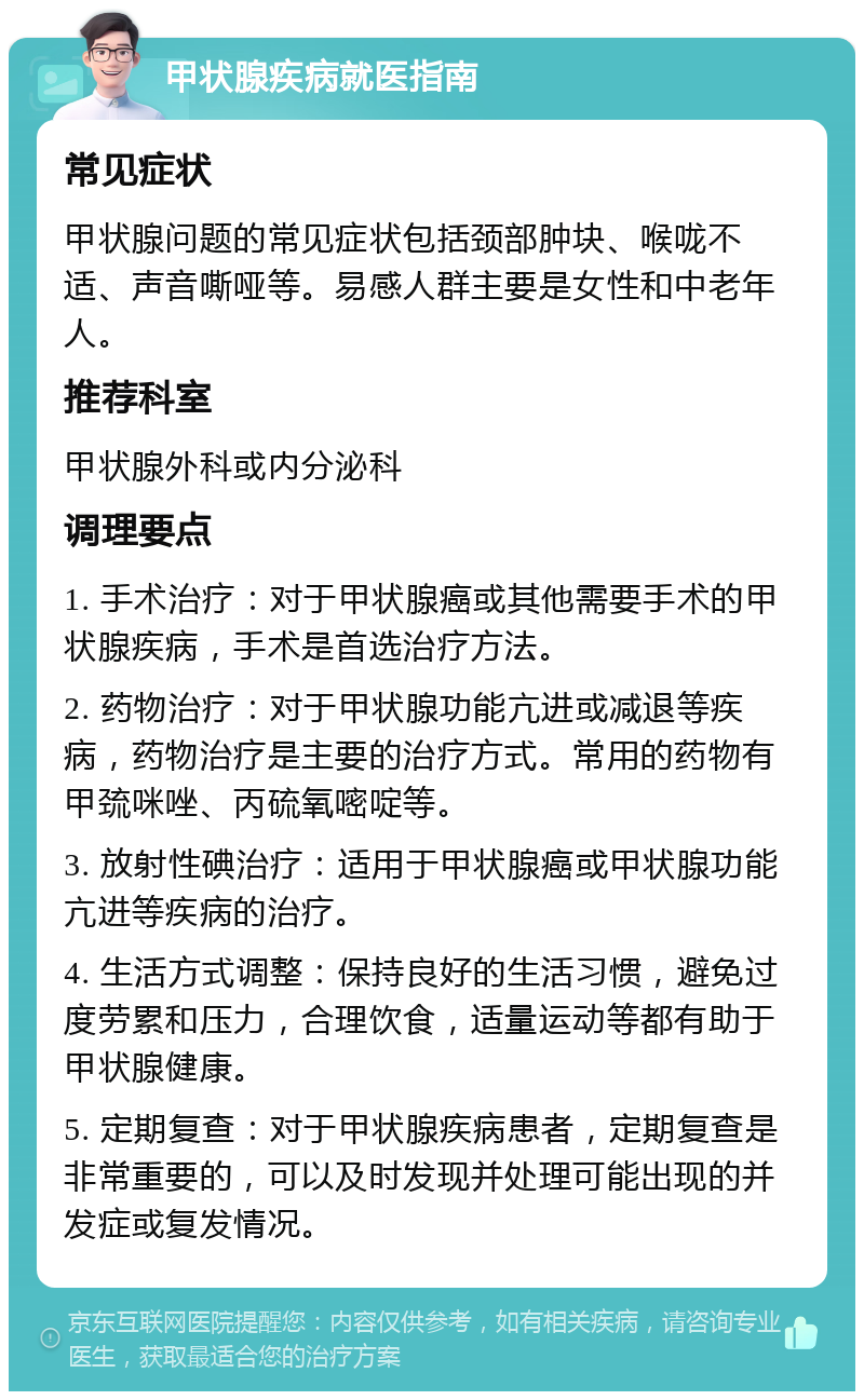 甲状腺疾病就医指南 常见症状 甲状腺问题的常见症状包括颈部肿块、喉咙不适、声音嘶哑等。易感人群主要是女性和中老年人。 推荐科室 甲状腺外科或内分泌科 调理要点 1. 手术治疗：对于甲状腺癌或其他需要手术的甲状腺疾病，手术是首选治疗方法。 2. 药物治疗：对于甲状腺功能亢进或减退等疾病，药物治疗是主要的治疗方式。常用的药物有甲巯咪唑、丙硫氧嘧啶等。 3. 放射性碘治疗：适用于甲状腺癌或甲状腺功能亢进等疾病的治疗。 4. 生活方式调整：保持良好的生活习惯，避免过度劳累和压力，合理饮食，适量运动等都有助于甲状腺健康。 5. 定期复查：对于甲状腺疾病患者，定期复查是非常重要的，可以及时发现并处理可能出现的并发症或复发情况。