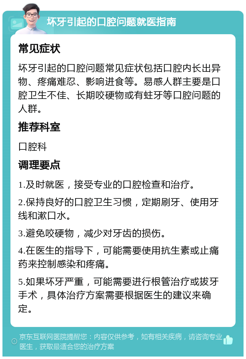 坏牙引起的口腔问题就医指南 常见症状 坏牙引起的口腔问题常见症状包括口腔内长出异物、疼痛难忍、影响进食等。易感人群主要是口腔卫生不佳、长期咬硬物或有蛀牙等口腔问题的人群。 推荐科室 口腔科 调理要点 1.及时就医，接受专业的口腔检查和治疗。 2.保持良好的口腔卫生习惯，定期刷牙、使用牙线和漱口水。 3.避免咬硬物，减少对牙齿的损伤。 4.在医生的指导下，可能需要使用抗生素或止痛药来控制感染和疼痛。 5.如果坏牙严重，可能需要进行根管治疗或拔牙手术，具体治疗方案需要根据医生的建议来确定。