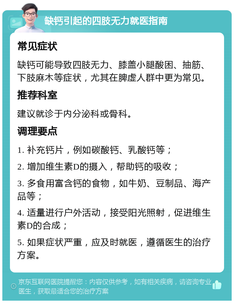 缺钙引起的四肢无力就医指南 常见症状 缺钙可能导致四肢无力、膝盖小腿酸困、抽筋、下肢麻木等症状，尤其在脾虚人群中更为常见。 推荐科室 建议就诊于内分泌科或骨科。 调理要点 1. 补充钙片，例如碳酸钙、乳酸钙等； 2. 增加维生素D的摄入，帮助钙的吸收； 3. 多食用富含钙的食物，如牛奶、豆制品、海产品等； 4. 适量进行户外活动，接受阳光照射，促进维生素D的合成； 5. 如果症状严重，应及时就医，遵循医生的治疗方案。