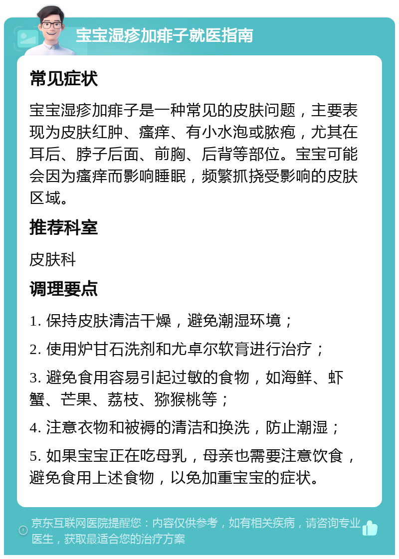 宝宝湿疹加痱子就医指南 常见症状 宝宝湿疹加痱子是一种常见的皮肤问题，主要表现为皮肤红肿、瘙痒、有小水泡或脓疱，尤其在耳后、脖子后面、前胸、后背等部位。宝宝可能会因为瘙痒而影响睡眠，频繁抓挠受影响的皮肤区域。 推荐科室 皮肤科 调理要点 1. 保持皮肤清洁干燥，避免潮湿环境； 2. 使用炉甘石洗剂和尤卓尔软膏进行治疗； 3. 避免食用容易引起过敏的食物，如海鲜、虾蟹、芒果、荔枝、猕猴桃等； 4. 注意衣物和被褥的清洁和换洗，防止潮湿； 5. 如果宝宝正在吃母乳，母亲也需要注意饮食，避免食用上述食物，以免加重宝宝的症状。