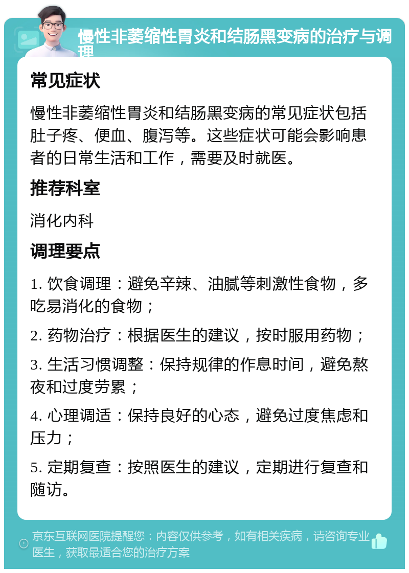 慢性非萎缩性胃炎和结肠黑变病的治疗与调理 常见症状 慢性非萎缩性胃炎和结肠黑变病的常见症状包括肚子疼、便血、腹泻等。这些症状可能会影响患者的日常生活和工作，需要及时就医。 推荐科室 消化内科 调理要点 1. 饮食调理：避免辛辣、油腻等刺激性食物，多吃易消化的食物； 2. 药物治疗：根据医生的建议，按时服用药物； 3. 生活习惯调整：保持规律的作息时间，避免熬夜和过度劳累； 4. 心理调适：保持良好的心态，避免过度焦虑和压力； 5. 定期复查：按照医生的建议，定期进行复查和随访。