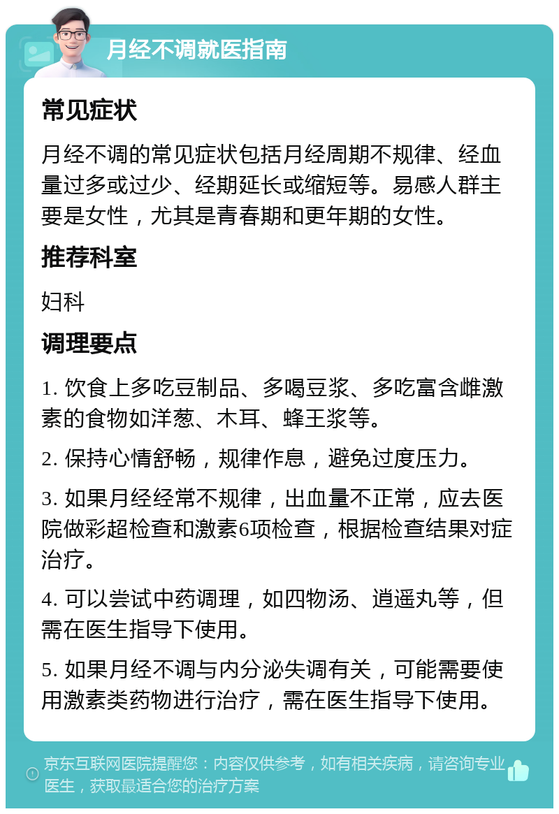 月经不调就医指南 常见症状 月经不调的常见症状包括月经周期不规律、经血量过多或过少、经期延长或缩短等。易感人群主要是女性，尤其是青春期和更年期的女性。 推荐科室 妇科 调理要点 1. 饮食上多吃豆制品、多喝豆浆、多吃富含雌激素的食物如洋葱、木耳、蜂王浆等。 2. 保持心情舒畅，规律作息，避免过度压力。 3. 如果月经经常不规律，出血量不正常，应去医院做彩超检查和激素6项检查，根据检查结果对症治疗。 4. 可以尝试中药调理，如四物汤、逍遥丸等，但需在医生指导下使用。 5. 如果月经不调与内分泌失调有关，可能需要使用激素类药物进行治疗，需在医生指导下使用。