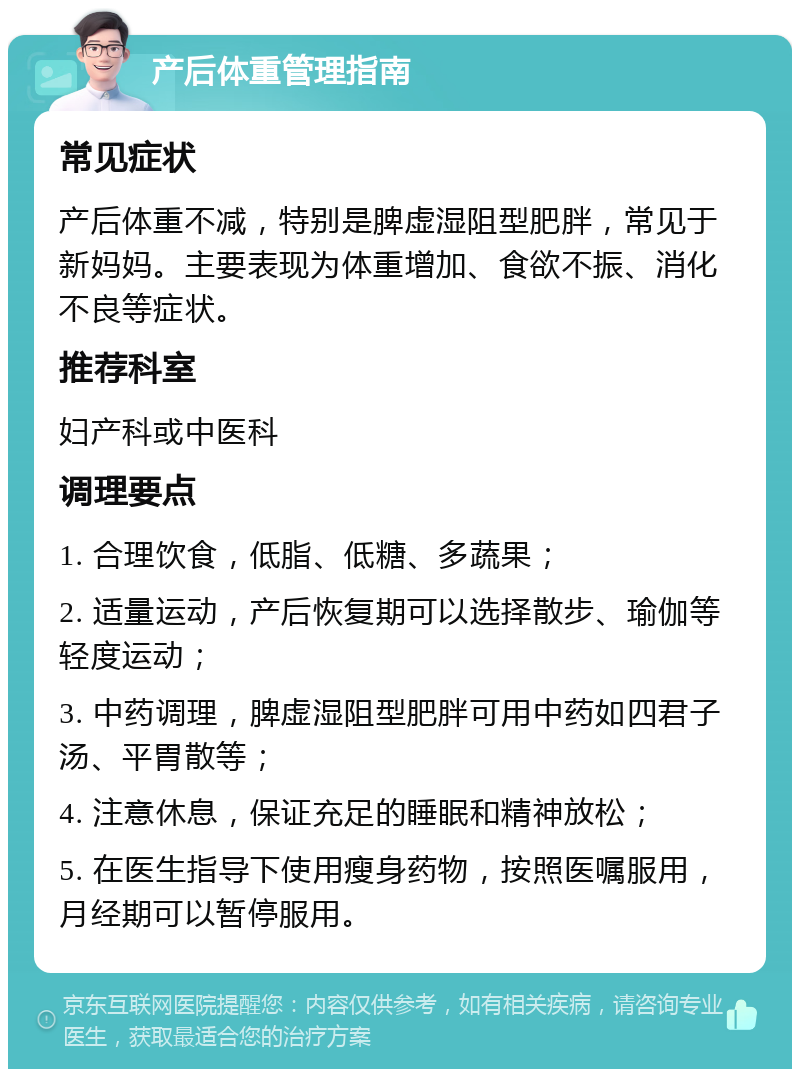 产后体重管理指南 常见症状 产后体重不减，特别是脾虚湿阻型肥胖，常见于新妈妈。主要表现为体重增加、食欲不振、消化不良等症状。 推荐科室 妇产科或中医科 调理要点 1. 合理饮食，低脂、低糖、多蔬果； 2. 适量运动，产后恢复期可以选择散步、瑜伽等轻度运动； 3. 中药调理，脾虚湿阻型肥胖可用中药如四君子汤、平胃散等； 4. 注意休息，保证充足的睡眠和精神放松； 5. 在医生指导下使用瘦身药物，按照医嘱服用，月经期可以暂停服用。