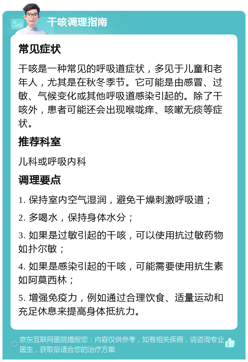 干咳调理指南 常见症状 干咳是一种常见的呼吸道症状，多见于儿童和老年人，尤其是在秋冬季节。它可能是由感冒、过敏、气候变化或其他呼吸道感染引起的。除了干咳外，患者可能还会出现喉咙痒、咳嗽无痰等症状。 推荐科室 儿科或呼吸内科 调理要点 1. 保持室内空气湿润，避免干燥刺激呼吸道； 2. 多喝水，保持身体水分； 3. 如果是过敏引起的干咳，可以使用抗过敏药物如扑尔敏； 4. 如果是感染引起的干咳，可能需要使用抗生素如阿莫西林； 5. 增强免疫力，例如通过合理饮食、适量运动和充足休息来提高身体抵抗力。