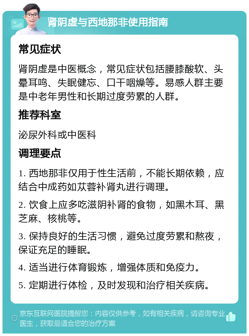 肾阴虚与西地那非使用指南 常见症状 肾阴虚是中医概念，常见症状包括腰膝酸软、头晕耳鸣、失眠健忘、口干咽燥等。易感人群主要是中老年男性和长期过度劳累的人群。 推荐科室 泌尿外科或中医科 调理要点 1. 西地那非仅用于性生活前，不能长期依赖，应结合中成药如苁蓉补肾丸进行调理。 2. 饮食上应多吃滋阴补肾的食物，如黑木耳、黑芝麻、核桃等。 3. 保持良好的生活习惯，避免过度劳累和熬夜，保证充足的睡眠。 4. 适当进行体育锻炼，增强体质和免疫力。 5. 定期进行体检，及时发现和治疗相关疾病。