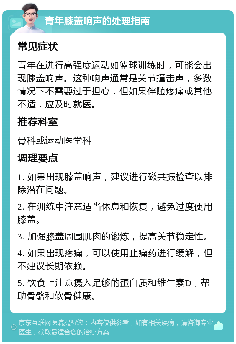 青年膝盖响声的处理指南 常见症状 青年在进行高强度运动如篮球训练时，可能会出现膝盖响声。这种响声通常是关节撞击声，多数情况下不需要过于担心，但如果伴随疼痛或其他不适，应及时就医。 推荐科室 骨科或运动医学科 调理要点 1. 如果出现膝盖响声，建议进行磁共振检查以排除潜在问题。 2. 在训练中注意适当休息和恢复，避免过度使用膝盖。 3. 加强膝盖周围肌肉的锻炼，提高关节稳定性。 4. 如果出现疼痛，可以使用止痛药进行缓解，但不建议长期依赖。 5. 饮食上注意摄入足够的蛋白质和维生素D，帮助骨骼和软骨健康。