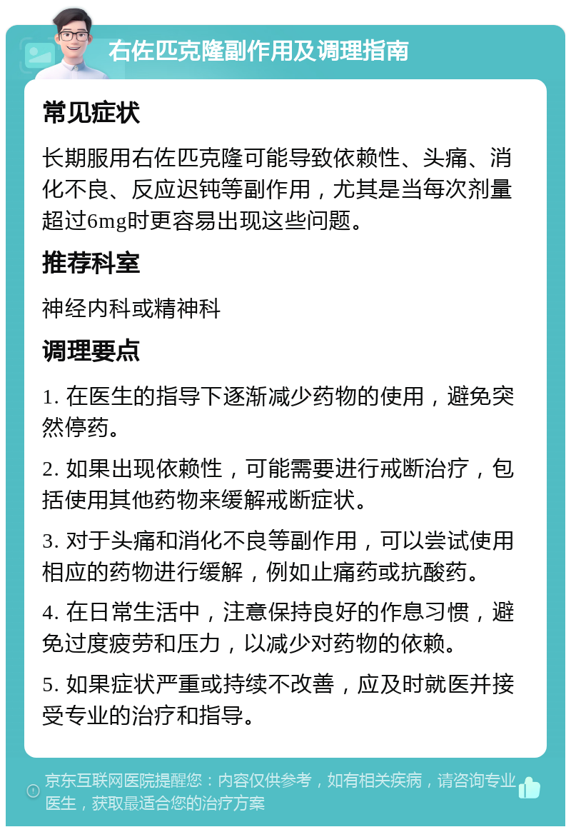 右佐匹克隆副作用及调理指南 常见症状 长期服用右佐匹克隆可能导致依赖性、头痛、消化不良、反应迟钝等副作用，尤其是当每次剂量超过6mg时更容易出现这些问题。 推荐科室 神经内科或精神科 调理要点 1. 在医生的指导下逐渐减少药物的使用，避免突然停药。 2. 如果出现依赖性，可能需要进行戒断治疗，包括使用其他药物来缓解戒断症状。 3. 对于头痛和消化不良等副作用，可以尝试使用相应的药物进行缓解，例如止痛药或抗酸药。 4. 在日常生活中，注意保持良好的作息习惯，避免过度疲劳和压力，以减少对药物的依赖。 5. 如果症状严重或持续不改善，应及时就医并接受专业的治疗和指导。