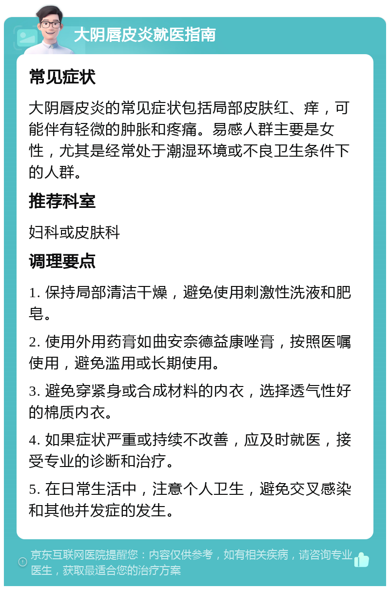 大阴唇皮炎就医指南 常见症状 大阴唇皮炎的常见症状包括局部皮肤红、痒，可能伴有轻微的肿胀和疼痛。易感人群主要是女性，尤其是经常处于潮湿环境或不良卫生条件下的人群。 推荐科室 妇科或皮肤科 调理要点 1. 保持局部清洁干燥，避免使用刺激性洗液和肥皂。 2. 使用外用药膏如曲安奈德益康唑膏，按照医嘱使用，避免滥用或长期使用。 3. 避免穿紧身或合成材料的内衣，选择透气性好的棉质内衣。 4. 如果症状严重或持续不改善，应及时就医，接受专业的诊断和治疗。 5. 在日常生活中，注意个人卫生，避免交叉感染和其他并发症的发生。