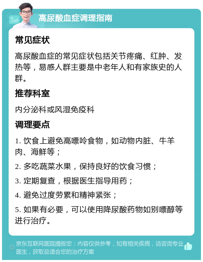 高尿酸血症调理指南 常见症状 高尿酸血症的常见症状包括关节疼痛、红肿、发热等，易感人群主要是中老年人和有家族史的人群。 推荐科室 内分泌科或风湿免疫科 调理要点 1. 饮食上避免高嘌呤食物，如动物内脏、牛羊肉、海鲜等； 2. 多吃蔬菜水果，保持良好的饮食习惯； 3. 定期复查，根据医生指导用药； 4. 避免过度劳累和精神紧张； 5. 如果有必要，可以使用降尿酸药物如别嘌醇等进行治疗。