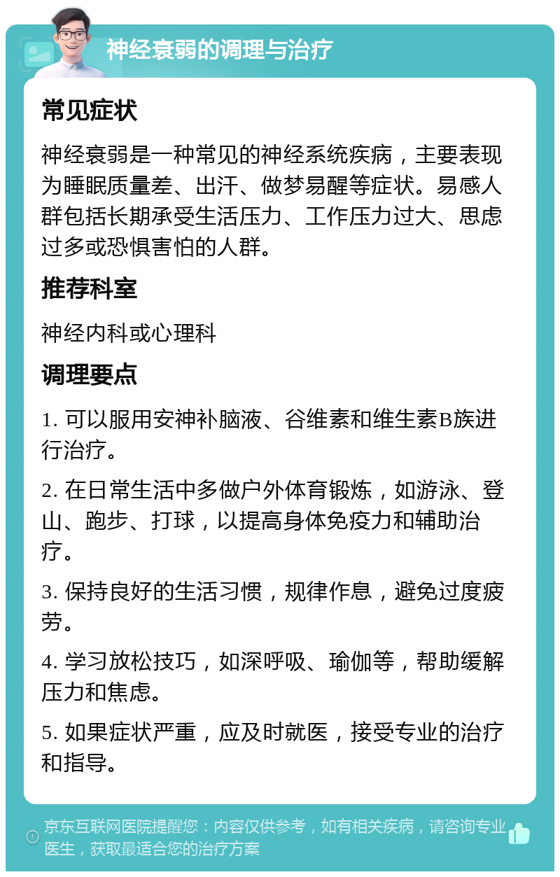 神经衰弱的调理与治疗 常见症状 神经衰弱是一种常见的神经系统疾病，主要表现为睡眠质量差、出汗、做梦易醒等症状。易感人群包括长期承受生活压力、工作压力过大、思虑过多或恐惧害怕的人群。 推荐科室 神经内科或心理科 调理要点 1. 可以服用安神补脑液、谷维素和维生素B族进行治疗。 2. 在日常生活中多做户外体育锻炼，如游泳、登山、跑步、打球，以提高身体免疫力和辅助治疗。 3. 保持良好的生活习惯，规律作息，避免过度疲劳。 4. 学习放松技巧，如深呼吸、瑜伽等，帮助缓解压力和焦虑。 5. 如果症状严重，应及时就医，接受专业的治疗和指导。