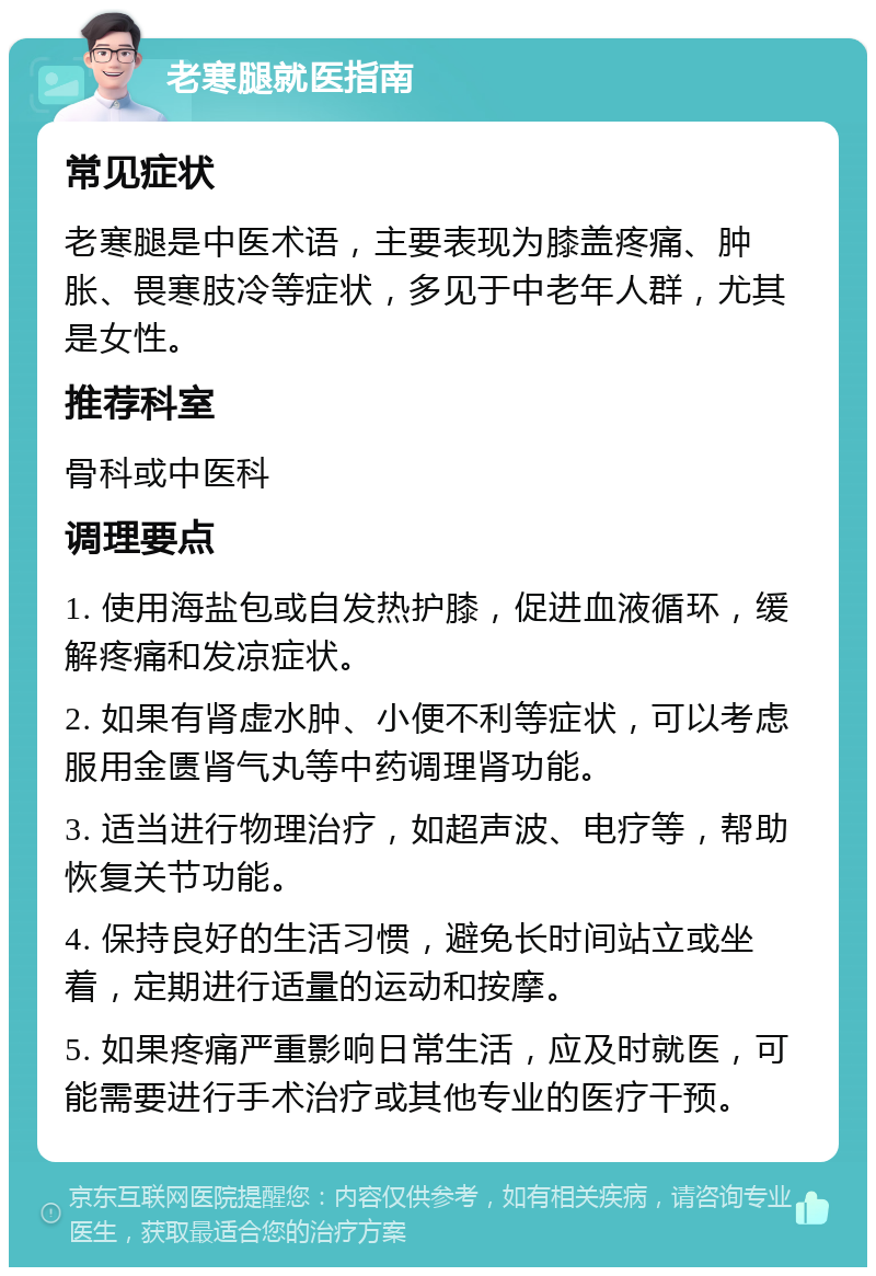 老寒腿就医指南 常见症状 老寒腿是中医术语，主要表现为膝盖疼痛、肿胀、畏寒肢冷等症状，多见于中老年人群，尤其是女性。 推荐科室 骨科或中医科 调理要点 1. 使用海盐包或自发热护膝，促进血液循环，缓解疼痛和发凉症状。 2. 如果有肾虚水肿、小便不利等症状，可以考虑服用金匮肾气丸等中药调理肾功能。 3. 适当进行物理治疗，如超声波、电疗等，帮助恢复关节功能。 4. 保持良好的生活习惯，避免长时间站立或坐着，定期进行适量的运动和按摩。 5. 如果疼痛严重影响日常生活，应及时就医，可能需要进行手术治疗或其他专业的医疗干预。