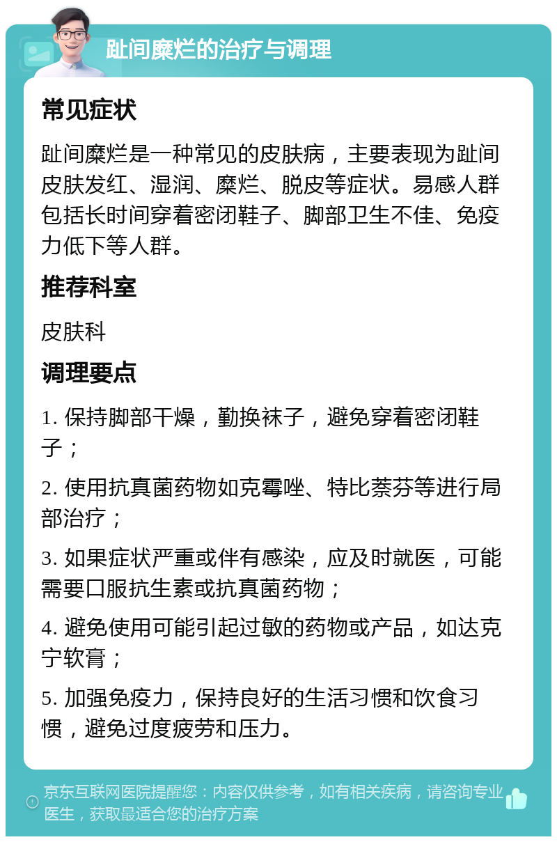 趾间糜烂的治疗与调理 常见症状 趾间糜烂是一种常见的皮肤病，主要表现为趾间皮肤发红、湿润、糜烂、脱皮等症状。易感人群包括长时间穿着密闭鞋子、脚部卫生不佳、免疫力低下等人群。 推荐科室 皮肤科 调理要点 1. 保持脚部干燥，勤换袜子，避免穿着密闭鞋子； 2. 使用抗真菌药物如克霉唑、特比萘芬等进行局部治疗； 3. 如果症状严重或伴有感染，应及时就医，可能需要口服抗生素或抗真菌药物； 4. 避免使用可能引起过敏的药物或产品，如达克宁软膏； 5. 加强免疫力，保持良好的生活习惯和饮食习惯，避免过度疲劳和压力。