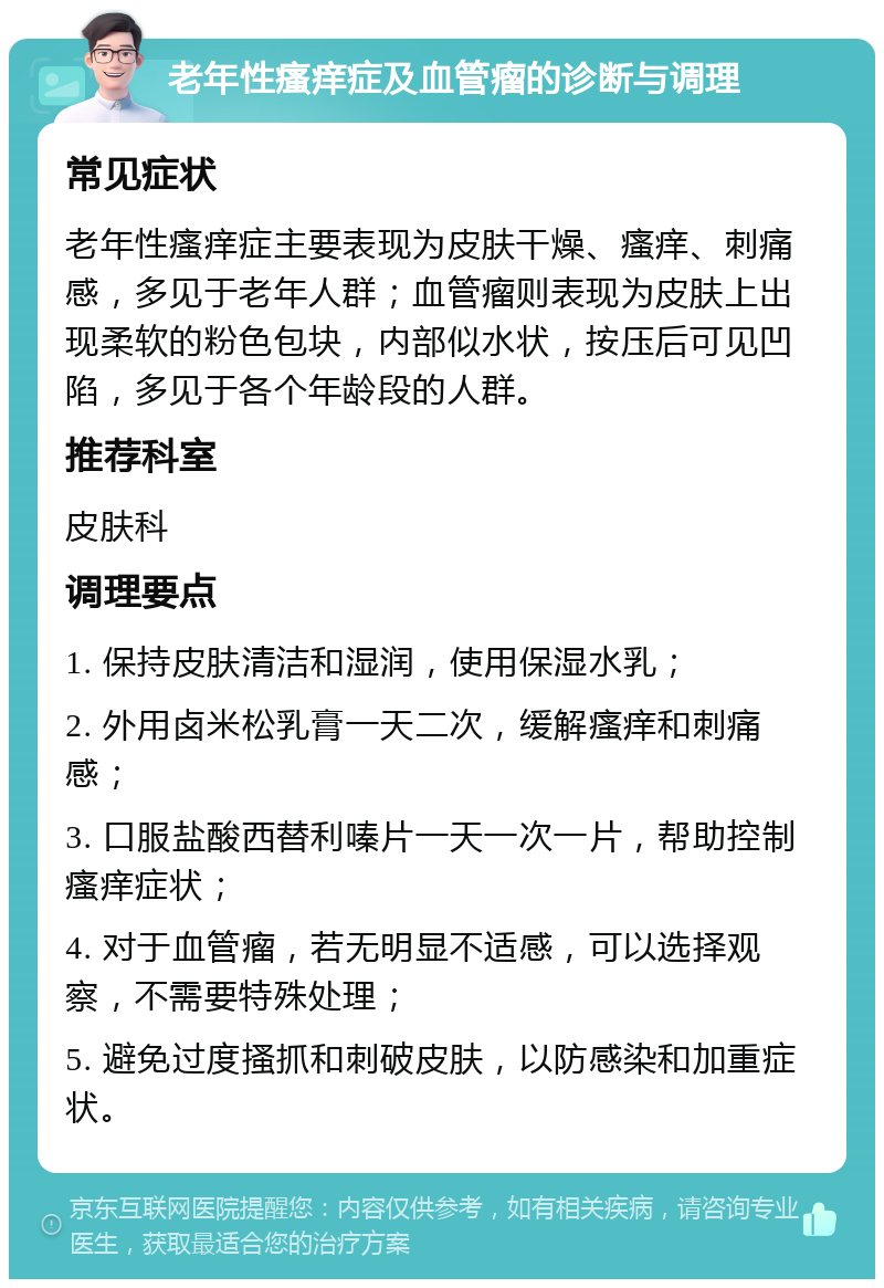 老年性瘙痒症及血管瘤的诊断与调理 常见症状 老年性瘙痒症主要表现为皮肤干燥、瘙痒、刺痛感，多见于老年人群；血管瘤则表现为皮肤上出现柔软的粉色包块，内部似水状，按压后可见凹陷，多见于各个年龄段的人群。 推荐科室 皮肤科 调理要点 1. 保持皮肤清洁和湿润，使用保湿水乳； 2. 外用卤米松乳膏一天二次，缓解瘙痒和刺痛感； 3. 口服盐酸西替利嗪片一天一次一片，帮助控制瘙痒症状； 4. 对于血管瘤，若无明显不适感，可以选择观察，不需要特殊处理； 5. 避免过度搔抓和刺破皮肤，以防感染和加重症状。