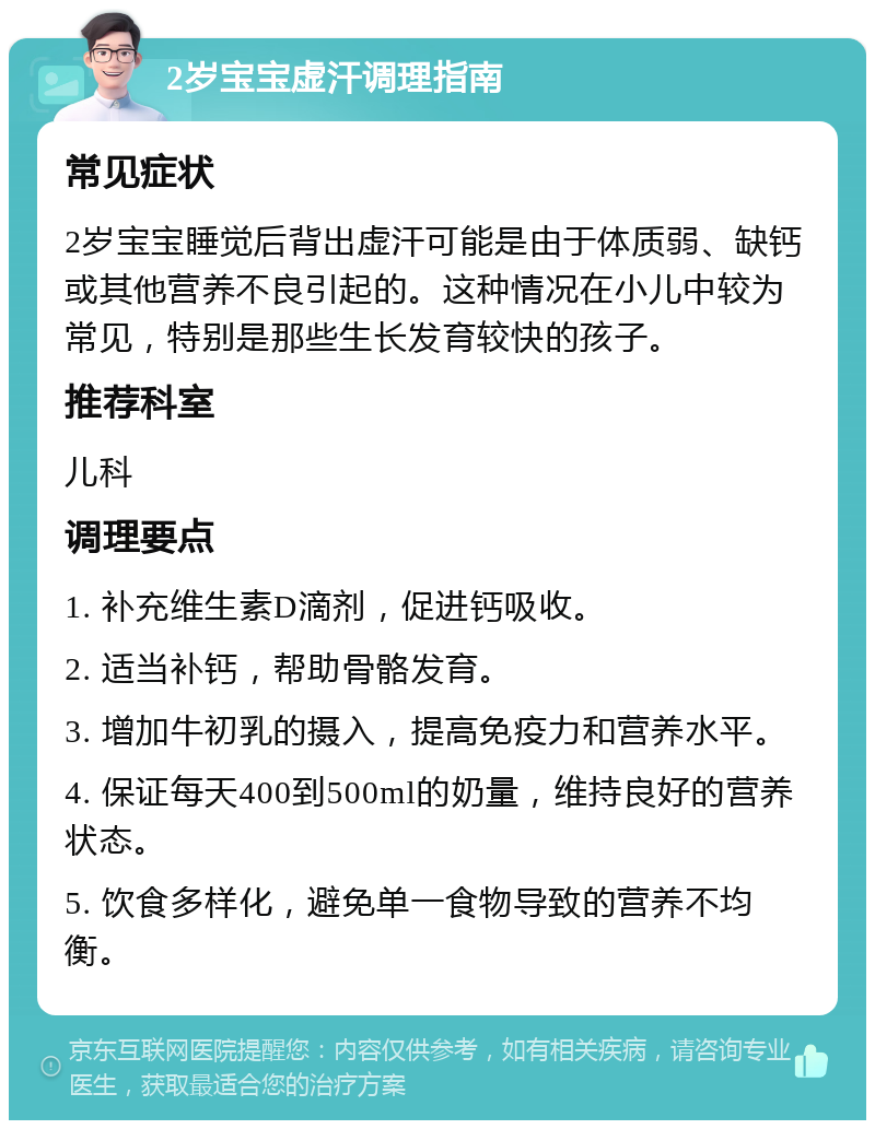 2岁宝宝虚汗调理指南 常见症状 2岁宝宝睡觉后背出虚汗可能是由于体质弱、缺钙或其他营养不良引起的。这种情况在小儿中较为常见，特别是那些生长发育较快的孩子。 推荐科室 儿科 调理要点 1. 补充维生素D滴剂，促进钙吸收。 2. 适当补钙，帮助骨骼发育。 3. 增加牛初乳的摄入，提高免疫力和营养水平。 4. 保证每天400到500ml的奶量，维持良好的营养状态。 5. 饮食多样化，避免单一食物导致的营养不均衡。