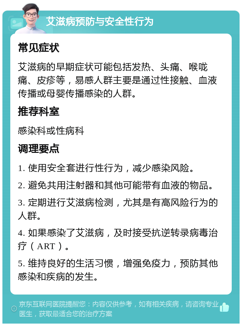 艾滋病预防与安全性行为 常见症状 艾滋病的早期症状可能包括发热、头痛、喉咙痛、皮疹等，易感人群主要是通过性接触、血液传播或母婴传播感染的人群。 推荐科室 感染科或性病科 调理要点 1. 使用安全套进行性行为，减少感染风险。 2. 避免共用注射器和其他可能带有血液的物品。 3. 定期进行艾滋病检测，尤其是有高风险行为的人群。 4. 如果感染了艾滋病，及时接受抗逆转录病毒治疗（ART）。 5. 维持良好的生活习惯，增强免疫力，预防其他感染和疾病的发生。