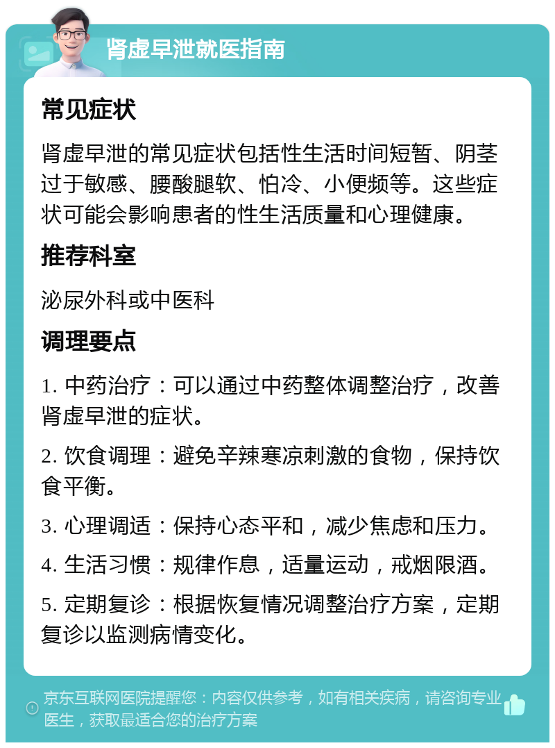 肾虚早泄就医指南 常见症状 肾虚早泄的常见症状包括性生活时间短暂、阴茎过于敏感、腰酸腿软、怕冷、小便频等。这些症状可能会影响患者的性生活质量和心理健康。 推荐科室 泌尿外科或中医科 调理要点 1. 中药治疗：可以通过中药整体调整治疗，改善肾虚早泄的症状。 2. 饮食调理：避免辛辣寒凉刺激的食物，保持饮食平衡。 3. 心理调适：保持心态平和，减少焦虑和压力。 4. 生活习惯：规律作息，适量运动，戒烟限酒。 5. 定期复诊：根据恢复情况调整治疗方案，定期复诊以监测病情变化。