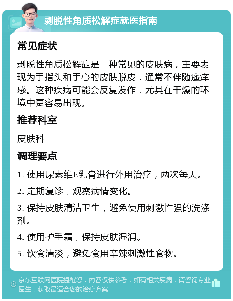 剥脱性角质松解症就医指南 常见症状 剥脱性角质松解症是一种常见的皮肤病，主要表现为手指头和手心的皮肤脱皮，通常不伴随瘙痒感。这种疾病可能会反复发作，尤其在干燥的环境中更容易出现。 推荐科室 皮肤科 调理要点 1. 使用尿素维E乳膏进行外用治疗，两次每天。 2. 定期复诊，观察病情变化。 3. 保持皮肤清洁卫生，避免使用刺激性强的洗涤剂。 4. 使用护手霜，保持皮肤湿润。 5. 饮食清淡，避免食用辛辣刺激性食物。