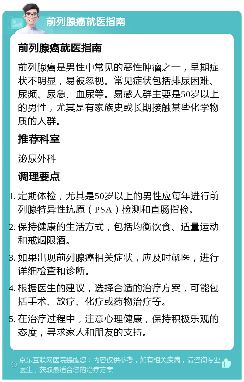 前列腺癌就医指南 前列腺癌就医指南 前列腺癌是男性中常见的恶性肿瘤之一，早期症状不明显，易被忽视。常见症状包括排尿困难、尿频、尿急、血尿等。易感人群主要是50岁以上的男性，尤其是有家族史或长期接触某些化学物质的人群。 推荐科室 泌尿外科 调理要点 定期体检，尤其是50岁以上的男性应每年进行前列腺特异性抗原（PSA）检测和直肠指检。 保持健康的生活方式，包括均衡饮食、适量运动和戒烟限酒。 如果出现前列腺癌相关症状，应及时就医，进行详细检查和诊断。 根据医生的建议，选择合适的治疗方案，可能包括手术、放疗、化疗或药物治疗等。 在治疗过程中，注意心理健康，保持积极乐观的态度，寻求家人和朋友的支持。