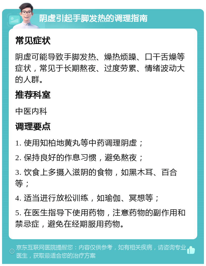 阴虚引起手脚发热的调理指南 常见症状 阴虚可能导致手脚发热、燥热烦躁、口干舌燥等症状，常见于长期熬夜、过度劳累、情绪波动大的人群。 推荐科室 中医内科 调理要点 1. 使用知柏地黄丸等中药调理阴虚； 2. 保持良好的作息习惯，避免熬夜； 3. 饮食上多摄入滋阴的食物，如黑木耳、百合等； 4. 适当进行放松训练，如瑜伽、冥想等； 5. 在医生指导下使用药物，注意药物的副作用和禁忌症，避免在经期服用药物。