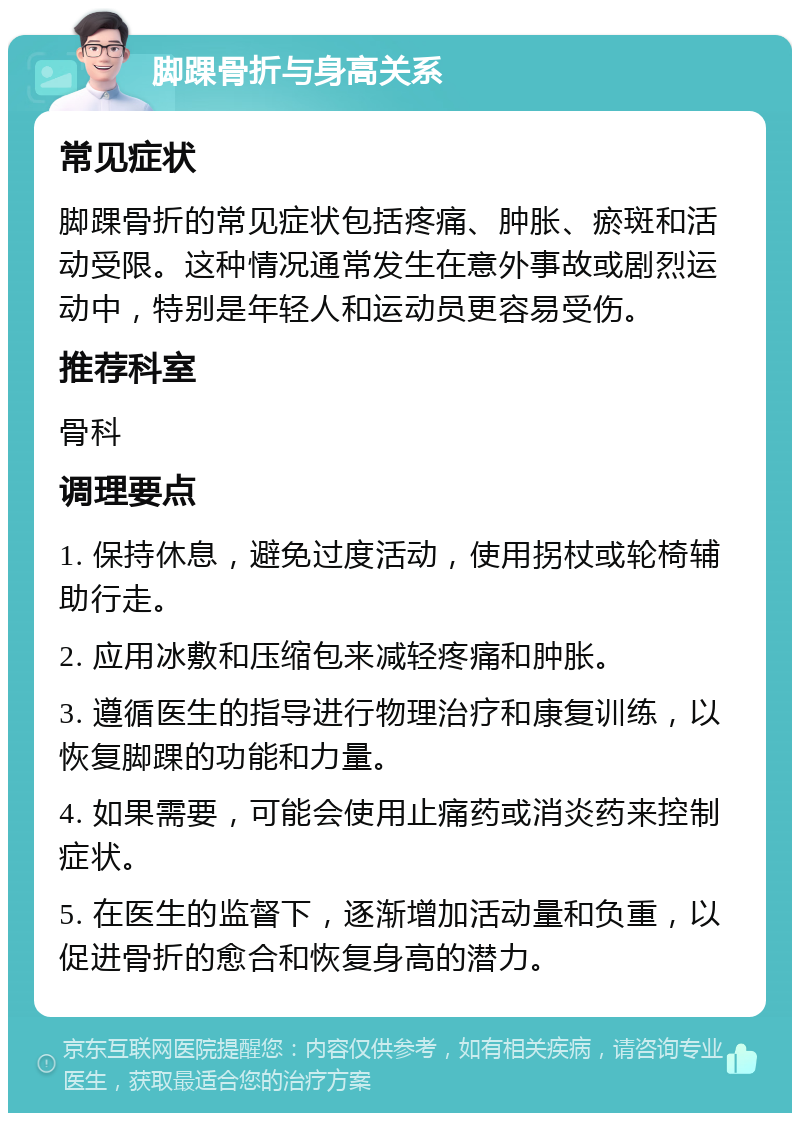 脚踝骨折与身高关系 常见症状 脚踝骨折的常见症状包括疼痛、肿胀、瘀斑和活动受限。这种情况通常发生在意外事故或剧烈运动中，特别是年轻人和运动员更容易受伤。 推荐科室 骨科 调理要点 1. 保持休息，避免过度活动，使用拐杖或轮椅辅助行走。 2. 应用冰敷和压缩包来减轻疼痛和肿胀。 3. 遵循医生的指导进行物理治疗和康复训练，以恢复脚踝的功能和力量。 4. 如果需要，可能会使用止痛药或消炎药来控制症状。 5. 在医生的监督下，逐渐增加活动量和负重，以促进骨折的愈合和恢复身高的潜力。