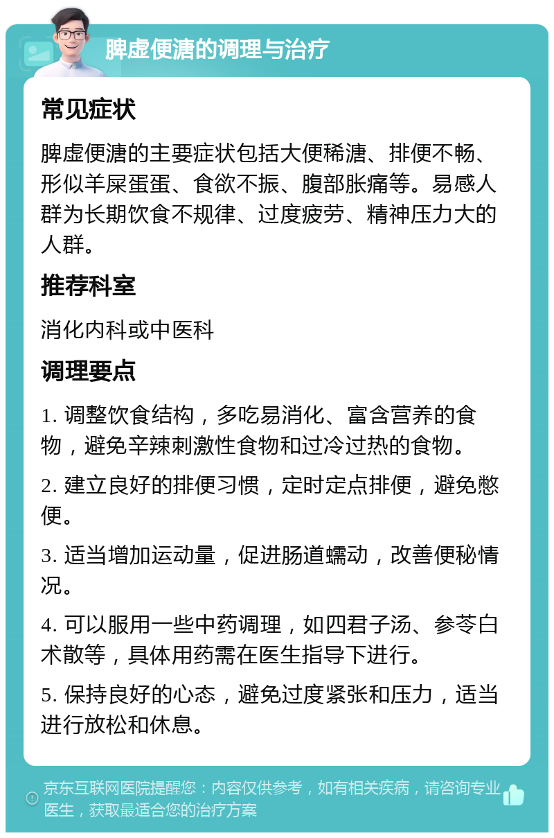 脾虚便溏的调理与治疗 常见症状 脾虚便溏的主要症状包括大便稀溏、排便不畅、形似羊屎蛋蛋、食欲不振、腹部胀痛等。易感人群为长期饮食不规律、过度疲劳、精神压力大的人群。 推荐科室 消化内科或中医科 调理要点 1. 调整饮食结构，多吃易消化、富含营养的食物，避免辛辣刺激性食物和过冷过热的食物。 2. 建立良好的排便习惯，定时定点排便，避免憋便。 3. 适当增加运动量，促进肠道蠕动，改善便秘情况。 4. 可以服用一些中药调理，如四君子汤、参苓白术散等，具体用药需在医生指导下进行。 5. 保持良好的心态，避免过度紧张和压力，适当进行放松和休息。