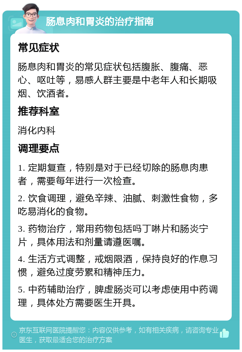 肠息肉和胃炎的治疗指南 常见症状 肠息肉和胃炎的常见症状包括腹胀、腹痛、恶心、呕吐等，易感人群主要是中老年人和长期吸烟、饮酒者。 推荐科室 消化内科 调理要点 1. 定期复查，特别是对于已经切除的肠息肉患者，需要每年进行一次检查。 2. 饮食调理，避免辛辣、油腻、刺激性食物，多吃易消化的食物。 3. 药物治疗，常用药物包括吗丁啉片和肠炎宁片，具体用法和剂量请遵医嘱。 4. 生活方式调整，戒烟限酒，保持良好的作息习惯，避免过度劳累和精神压力。 5. 中药辅助治疗，脾虚肠炎可以考虑使用中药调理，具体处方需要医生开具。