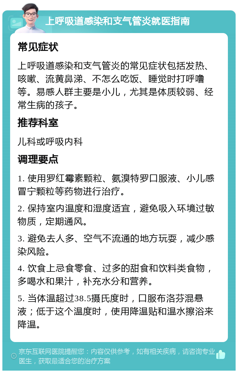 上呼吸道感染和支气管炎就医指南 常见症状 上呼吸道感染和支气管炎的常见症状包括发热、咳嗽、流黄鼻涕、不怎么吃饭、睡觉时打呼噜等。易感人群主要是小儿，尤其是体质较弱、经常生病的孩子。 推荐科室 儿科或呼吸内科 调理要点 1. 使用罗红霉素颗粒、氨溴特罗口服液、小儿感冒宁颗粒等药物进行治疗。 2. 保持室内温度和湿度适宜，避免吸入环境过敏物质，定期通风。 3. 避免去人多、空气不流通的地方玩耍，减少感染风险。 4. 饮食上忌食零食、过多的甜食和饮料类食物，多喝水和果汁，补充水分和营养。 5. 当体温超过38.5摄氏度时，口服布洛芬混悬液；低于这个温度时，使用降温贴和温水擦浴来降温。