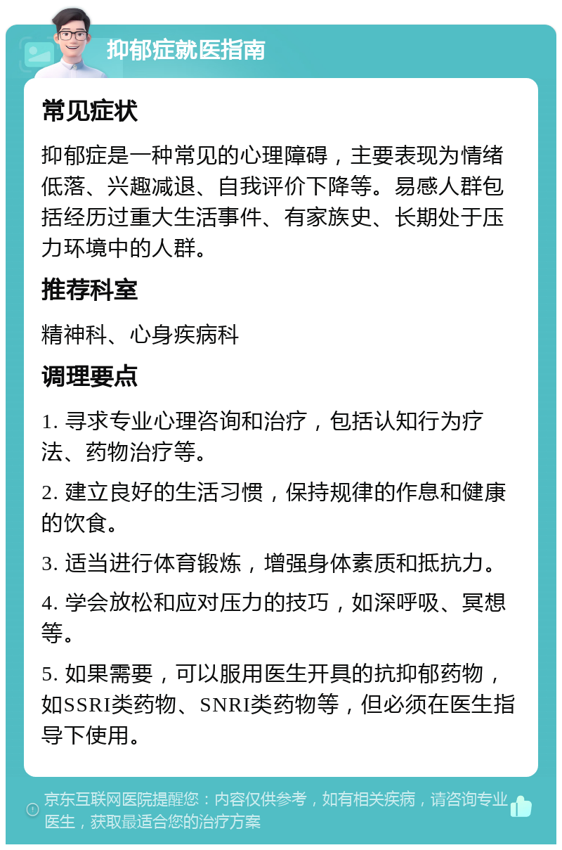 抑郁症就医指南 常见症状 抑郁症是一种常见的心理障碍，主要表现为情绪低落、兴趣减退、自我评价下降等。易感人群包括经历过重大生活事件、有家族史、长期处于压力环境中的人群。 推荐科室 精神科、心身疾病科 调理要点 1. 寻求专业心理咨询和治疗，包括认知行为疗法、药物治疗等。 2. 建立良好的生活习惯，保持规律的作息和健康的饮食。 3. 适当进行体育锻炼，增强身体素质和抵抗力。 4. 学会放松和应对压力的技巧，如深呼吸、冥想等。 5. 如果需要，可以服用医生开具的抗抑郁药物，如SSRI类药物、SNRI类药物等，但必须在医生指导下使用。