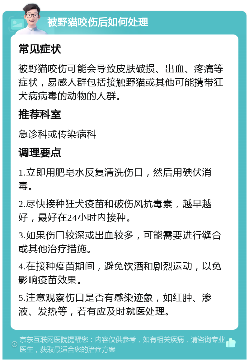 被野猫咬伤后如何处理 常见症状 被野猫咬伤可能会导致皮肤破损、出血、疼痛等症状，易感人群包括接触野猫或其他可能携带狂犬病病毒的动物的人群。 推荐科室 急诊科或传染病科 调理要点 1.立即用肥皂水反复清洗伤口，然后用碘伏消毒。 2.尽快接种狂犬疫苗和破伤风抗毒素，越早越好，最好在24小时内接种。 3.如果伤口较深或出血较多，可能需要进行缝合或其他治疗措施。 4.在接种疫苗期间，避免饮酒和剧烈运动，以免影响疫苗效果。 5.注意观察伤口是否有感染迹象，如红肿、渗液、发热等，若有应及时就医处理。