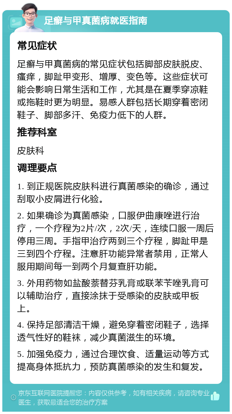 足癣与甲真菌病就医指南 常见症状 足癣与甲真菌病的常见症状包括脚部皮肤脱皮、瘙痒，脚趾甲变形、增厚、变色等。这些症状可能会影响日常生活和工作，尤其是在夏季穿凉鞋或拖鞋时更为明显。易感人群包括长期穿着密闭鞋子、脚部多汗、免疫力低下的人群。 推荐科室 皮肤科 调理要点 1. 到正规医院皮肤科进行真菌感染的确诊，通过刮取小皮屑进行化验。 2. 如果确诊为真菌感染，口服伊曲康唑进行治疗，一个疗程为2片/次，2次/天，连续口服一周后停用三周。手指甲治疗两到三个疗程，脚趾甲是三到四个疗程。注意肝功能异常者禁用，正常人服用期间每一到两个月复查肝功能。 3. 外用药物如盐酸萘替芬乳膏或联苯苄唑乳膏可以辅助治疗，直接涂抹于受感染的皮肤或甲板上。 4. 保持足部清洁干燥，避免穿着密闭鞋子，选择透气性好的鞋袜，减少真菌滋生的环境。 5. 加强免疫力，通过合理饮食、适量运动等方式提高身体抵抗力，预防真菌感染的发生和复发。