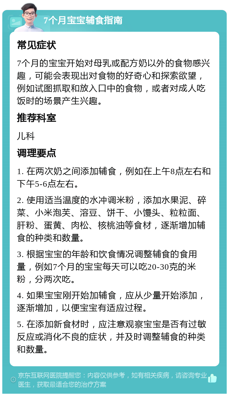 7个月宝宝辅食指南 常见症状 7个月的宝宝开始对母乳或配方奶以外的食物感兴趣，可能会表现出对食物的好奇心和探索欲望，例如试图抓取和放入口中的食物，或者对成人吃饭时的场景产生兴趣。 推荐科室 儿科 调理要点 1. 在两次奶之间添加辅食，例如在上午8点左右和下午5-6点左右。 2. 使用适当温度的水冲调米粉，添加水果泥、碎菜、小米泡芙、溶豆、饼干、小馒头、粒粒面、肝粉、蛋黄、肉松、核桃油等食材，逐渐增加辅食的种类和数量。 3. 根据宝宝的年龄和饮食情况调整辅食的食用量，例如7个月的宝宝每天可以吃20-30克的米粉，分两次吃。 4. 如果宝宝刚开始加辅食，应从少量开始添加，逐渐增加，以便宝宝有适应过程。 5. 在添加新食材时，应注意观察宝宝是否有过敏反应或消化不良的症状，并及时调整辅食的种类和数量。