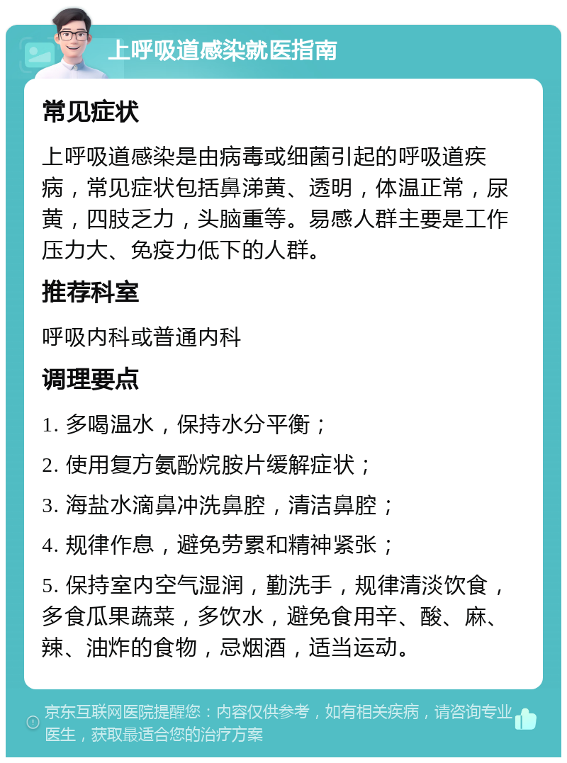 上呼吸道感染就医指南 常见症状 上呼吸道感染是由病毒或细菌引起的呼吸道疾病，常见症状包括鼻涕黄、透明，体温正常，尿黄，四肢乏力，头脑重等。易感人群主要是工作压力大、免疫力低下的人群。 推荐科室 呼吸内科或普通内科 调理要点 1. 多喝温水，保持水分平衡； 2. 使用复方氨酚烷胺片缓解症状； 3. 海盐水滴鼻冲洗鼻腔，清洁鼻腔； 4. 规律作息，避免劳累和精神紧张； 5. 保持室内空气湿润，勤洗手，规律清淡饮食，多食瓜果蔬菜，多饮水，避免食用辛、酸、麻、辣、油炸的食物，忌烟酒，适当运动。