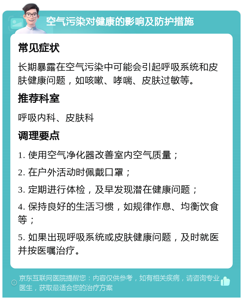 空气污染对健康的影响及防护措施 常见症状 长期暴露在空气污染中可能会引起呼吸系统和皮肤健康问题，如咳嗽、哮喘、皮肤过敏等。 推荐科室 呼吸内科、皮肤科 调理要点 1. 使用空气净化器改善室内空气质量； 2. 在户外活动时佩戴口罩； 3. 定期进行体检，及早发现潜在健康问题； 4. 保持良好的生活习惯，如规律作息、均衡饮食等； 5. 如果出现呼吸系统或皮肤健康问题，及时就医并按医嘱治疗。