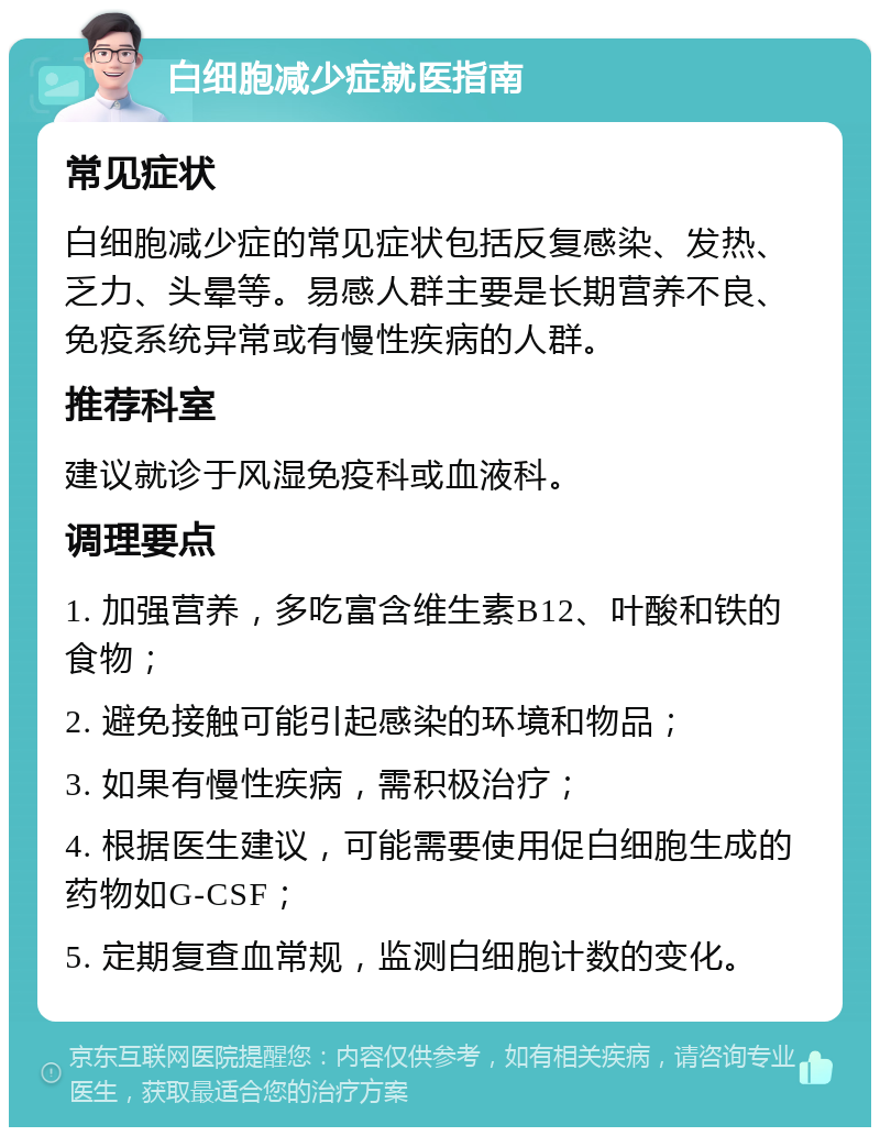 白细胞减少症就医指南 常见症状 白细胞减少症的常见症状包括反复感染、发热、乏力、头晕等。易感人群主要是长期营养不良、免疫系统异常或有慢性疾病的人群。 推荐科室 建议就诊于风湿免疫科或血液科。 调理要点 1. 加强营养，多吃富含维生素B12、叶酸和铁的食物； 2. 避免接触可能引起感染的环境和物品； 3. 如果有慢性疾病，需积极治疗； 4. 根据医生建议，可能需要使用促白细胞生成的药物如G-CSF； 5. 定期复查血常规，监测白细胞计数的变化。