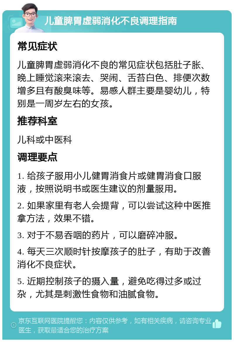 儿童脾胃虚弱消化不良调理指南 常见症状 儿童脾胃虚弱消化不良的常见症状包括肚子胀、晚上睡觉滚来滚去、哭闹、舌苔白色、排便次数增多且有酸臭味等。易感人群主要是婴幼儿，特别是一周岁左右的女孩。 推荐科室 儿科或中医科 调理要点 1. 给孩子服用小儿健胃消食片或健胃消食口服液，按照说明书或医生建议的剂量服用。 2. 如果家里有老人会提背，可以尝试这种中医推拿方法，效果不错。 3. 对于不易吞咽的药片，可以磨碎冲服。 4. 每天三次顺时针按摩孩子的肚子，有助于改善消化不良症状。 5. 近期控制孩子的摄入量，避免吃得过多或过杂，尤其是刺激性食物和油腻食物。