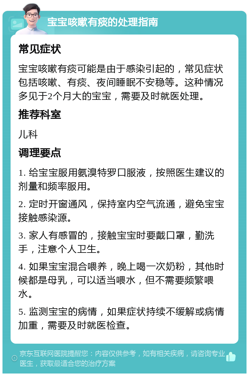 宝宝咳嗽有痰的处理指南 常见症状 宝宝咳嗽有痰可能是由于感染引起的，常见症状包括咳嗽、有痰、夜间睡眠不安稳等。这种情况多见于2个月大的宝宝，需要及时就医处理。 推荐科室 儿科 调理要点 1. 给宝宝服用氨溴特罗口服液，按照医生建议的剂量和频率服用。 2. 定时开窗通风，保持室内空气流通，避免宝宝接触感染源。 3. 家人有感冒的，接触宝宝时要戴口罩，勤洗手，注意个人卫生。 4. 如果宝宝混合喂养，晚上喝一次奶粉，其他时候都是母乳，可以适当喂水，但不需要频繁喂水。 5. 监测宝宝的病情，如果症状持续不缓解或病情加重，需要及时就医检查。