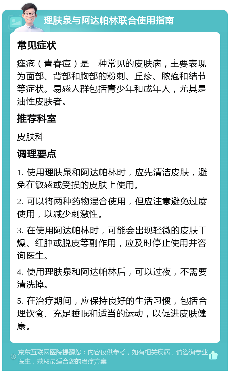 理肤泉与阿达帕林联合使用指南 常见症状 痤疮（青春痘）是一种常见的皮肤病，主要表现为面部、背部和胸部的粉刺、丘疹、脓疱和结节等症状。易感人群包括青少年和成年人，尤其是油性皮肤者。 推荐科室 皮肤科 调理要点 1. 使用理肤泉和阿达帕林时，应先清洁皮肤，避免在敏感或受损的皮肤上使用。 2. 可以将两种药物混合使用，但应注意避免过度使用，以减少刺激性。 3. 在使用阿达帕林时，可能会出现轻微的皮肤干燥、红肿或脱皮等副作用，应及时停止使用并咨询医生。 4. 使用理肤泉和阿达帕林后，可以过夜，不需要清洗掉。 5. 在治疗期间，应保持良好的生活习惯，包括合理饮食、充足睡眠和适当的运动，以促进皮肤健康。