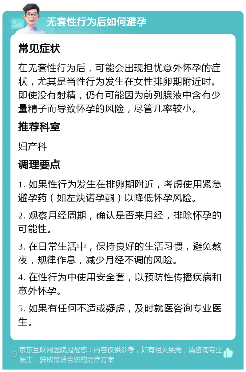 无套性行为后如何避孕 常见症状 在无套性行为后，可能会出现担忧意外怀孕的症状，尤其是当性行为发生在女性排卵期附近时。即使没有射精，仍有可能因为前列腺液中含有少量精子而导致怀孕的风险，尽管几率较小。 推荐科室 妇产科 调理要点 1. 如果性行为发生在排卵期附近，考虑使用紧急避孕药（如左炔诺孕酮）以降低怀孕风险。 2. 观察月经周期，确认是否来月经，排除怀孕的可能性。 3. 在日常生活中，保持良好的生活习惯，避免熬夜，规律作息，减少月经不调的风险。 4. 在性行为中使用安全套，以预防性传播疾病和意外怀孕。 5. 如果有任何不适或疑虑，及时就医咨询专业医生。