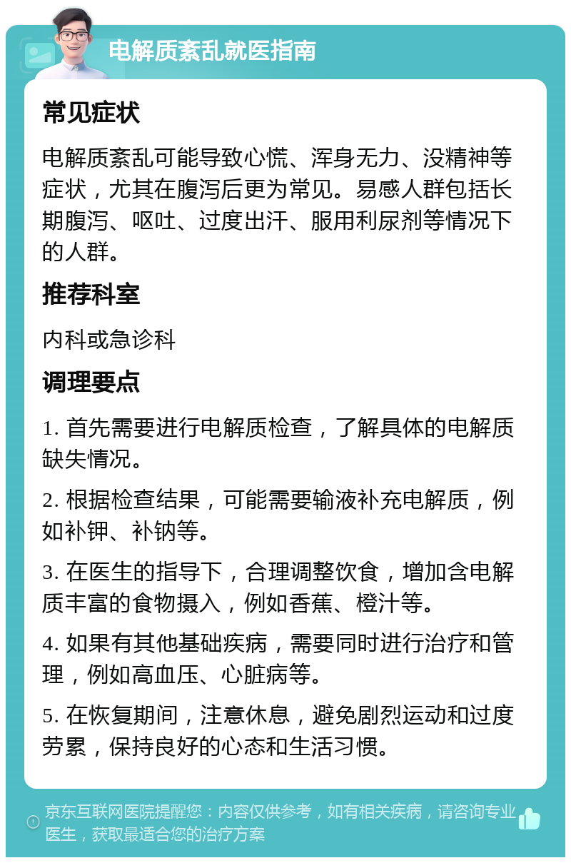 电解质紊乱就医指南 常见症状 电解质紊乱可能导致心慌、浑身无力、没精神等症状，尤其在腹泻后更为常见。易感人群包括长期腹泻、呕吐、过度出汗、服用利尿剂等情况下的人群。 推荐科室 内科或急诊科 调理要点 1. 首先需要进行电解质检查，了解具体的电解质缺失情况。 2. 根据检查结果，可能需要输液补充电解质，例如补钾、补钠等。 3. 在医生的指导下，合理调整饮食，增加含电解质丰富的食物摄入，例如香蕉、橙汁等。 4. 如果有其他基础疾病，需要同时进行治疗和管理，例如高血压、心脏病等。 5. 在恢复期间，注意休息，避免剧烈运动和过度劳累，保持良好的心态和生活习惯。