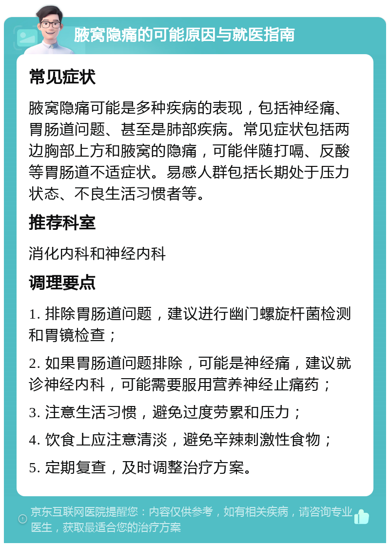 腋窝隐痛的可能原因与就医指南 常见症状 腋窝隐痛可能是多种疾病的表现，包括神经痛、胃肠道问题、甚至是肺部疾病。常见症状包括两边胸部上方和腋窝的隐痛，可能伴随打嗝、反酸等胃肠道不适症状。易感人群包括长期处于压力状态、不良生活习惯者等。 推荐科室 消化内科和神经内科 调理要点 1. 排除胃肠道问题，建议进行幽门螺旋杆菌检测和胃镜检查； 2. 如果胃肠道问题排除，可能是神经痛，建议就诊神经内科，可能需要服用营养神经止痛药； 3. 注意生活习惯，避免过度劳累和压力； 4. 饮食上应注意清淡，避免辛辣刺激性食物； 5. 定期复查，及时调整治疗方案。