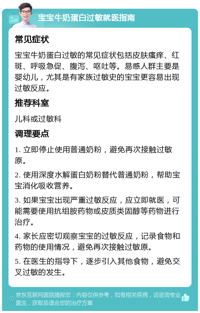 宝宝牛奶蛋白过敏就医指南 常见症状 宝宝牛奶蛋白过敏的常见症状包括皮肤瘙痒、红斑、呼吸急促、腹泻、呕吐等。易感人群主要是婴幼儿，尤其是有家族过敏史的宝宝更容易出现过敏反应。 推荐科室 儿科或过敏科 调理要点 1. 立即停止使用普通奶粉，避免再次接触过敏原。 2. 使用深度水解蛋白奶粉替代普通奶粉，帮助宝宝消化吸收营养。 3. 如果宝宝出现严重过敏反应，应立即就医，可能需要使用抗组胺药物或皮质类固醇等药物进行治疗。 4. 家长应密切观察宝宝的过敏反应，记录食物和药物的使用情况，避免再次接触过敏原。 5. 在医生的指导下，逐步引入其他食物，避免交叉过敏的发生。