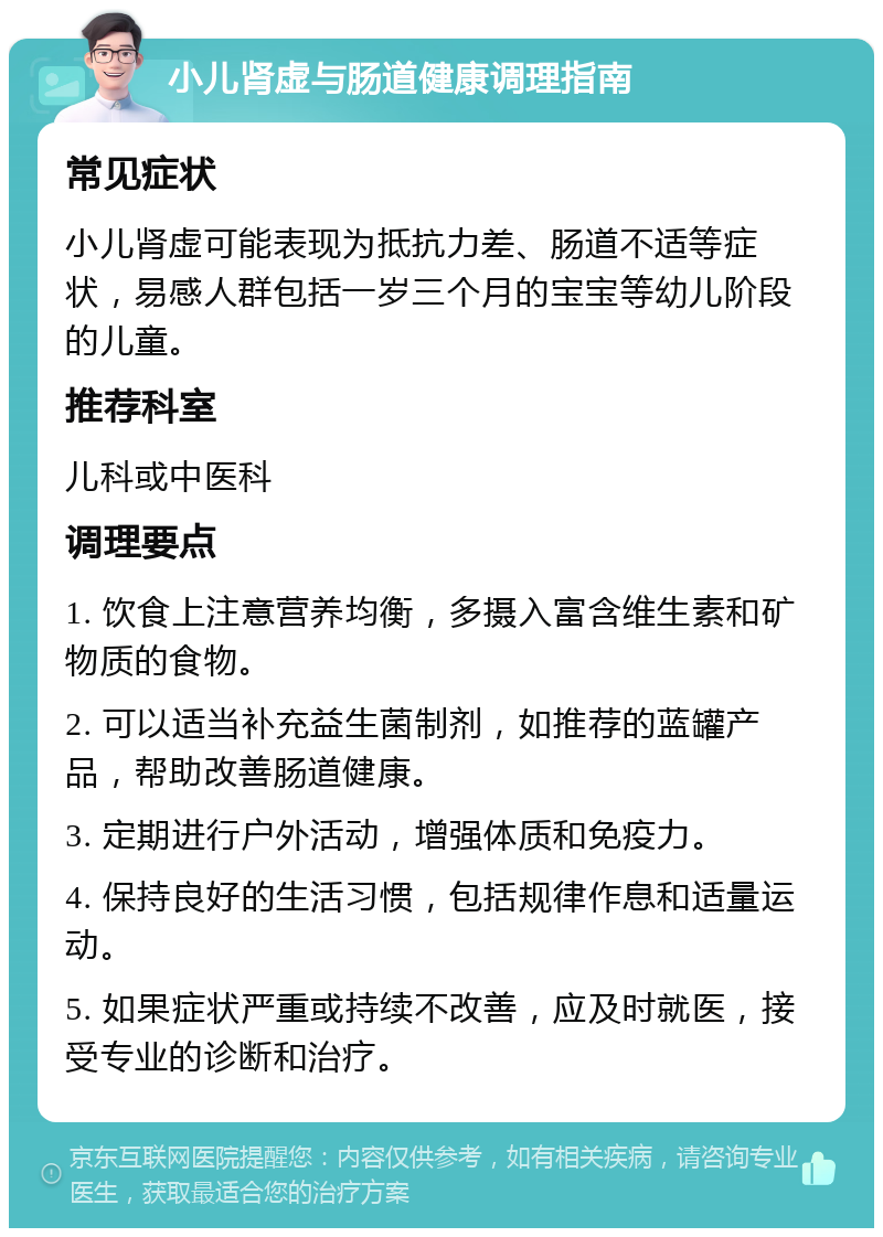 小儿肾虚与肠道健康调理指南 常见症状 小儿肾虚可能表现为抵抗力差、肠道不适等症状，易感人群包括一岁三个月的宝宝等幼儿阶段的儿童。 推荐科室 儿科或中医科 调理要点 1. 饮食上注意营养均衡，多摄入富含维生素和矿物质的食物。 2. 可以适当补充益生菌制剂，如推荐的蓝罐产品，帮助改善肠道健康。 3. 定期进行户外活动，增强体质和免疫力。 4. 保持良好的生活习惯，包括规律作息和适量运动。 5. 如果症状严重或持续不改善，应及时就医，接受专业的诊断和治疗。