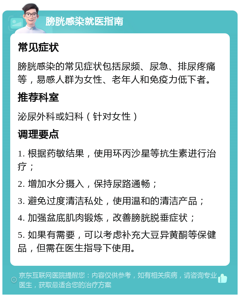 膀胱感染就医指南 常见症状 膀胱感染的常见症状包括尿频、尿急、排尿疼痛等，易感人群为女性、老年人和免疫力低下者。 推荐科室 泌尿外科或妇科（针对女性） 调理要点 1. 根据药敏结果，使用环丙沙星等抗生素进行治疗； 2. 增加水分摄入，保持尿路通畅； 3. 避免过度清洁私处，使用温和的清洁产品； 4. 加强盆底肌肉锻炼，改善膀胱脱垂症状； 5. 如果有需要，可以考虑补充大豆异黄酮等保健品，但需在医生指导下使用。