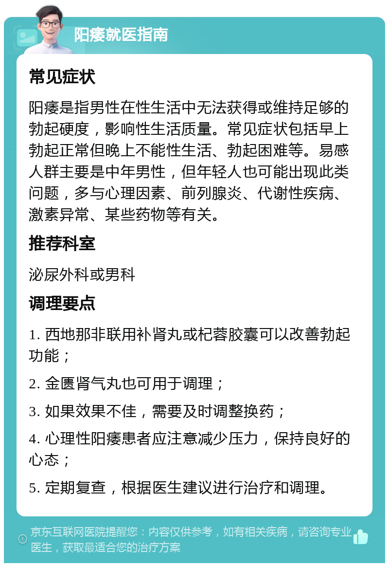 阳痿就医指南 常见症状 阳痿是指男性在性生活中无法获得或维持足够的勃起硬度，影响性生活质量。常见症状包括早上勃起正常但晚上不能性生活、勃起困难等。易感人群主要是中年男性，但年轻人也可能出现此类问题，多与心理因素、前列腺炎、代谢性疾病、激素异常、某些药物等有关。 推荐科室 泌尿外科或男科 调理要点 1. 西地那非联用补肾丸或杞蓉胶囊可以改善勃起功能； 2. 金匮肾气丸也可用于调理； 3. 如果效果不佳，需要及时调整换药； 4. 心理性阳痿患者应注意减少压力，保持良好的心态； 5. 定期复查，根据医生建议进行治疗和调理。