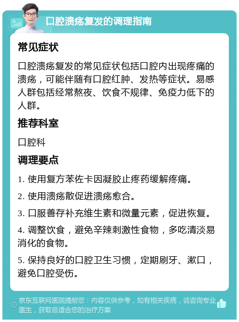 口腔溃疡复发的调理指南 常见症状 口腔溃疡复发的常见症状包括口腔内出现疼痛的溃疡，可能伴随有口腔红肿、发热等症状。易感人群包括经常熬夜、饮食不规律、免疫力低下的人群。 推荐科室 口腔科 调理要点 1. 使用复方苯佐卡因凝胶止疼药缓解疼痛。 2. 使用溃疡散促进溃疡愈合。 3. 口服善存补充维生素和微量元素，促进恢复。 4. 调整饮食，避免辛辣刺激性食物，多吃清淡易消化的食物。 5. 保持良好的口腔卫生习惯，定期刷牙、漱口，避免口腔受伤。