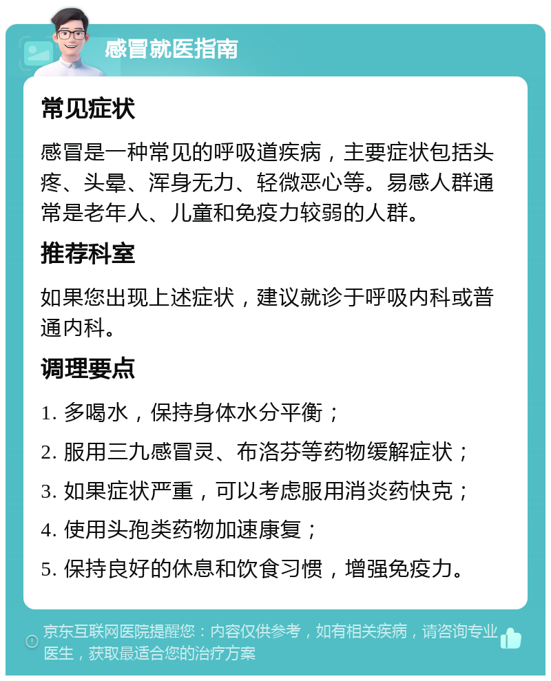 感冒就医指南 常见症状 感冒是一种常见的呼吸道疾病，主要症状包括头疼、头晕、浑身无力、轻微恶心等。易感人群通常是老年人、儿童和免疫力较弱的人群。 推荐科室 如果您出现上述症状，建议就诊于呼吸内科或普通内科。 调理要点 1. 多喝水，保持身体水分平衡； 2. 服用三九感冒灵、布洛芬等药物缓解症状； 3. 如果症状严重，可以考虑服用消炎药快克； 4. 使用头孢类药物加速康复； 5. 保持良好的休息和饮食习惯，增强免疫力。