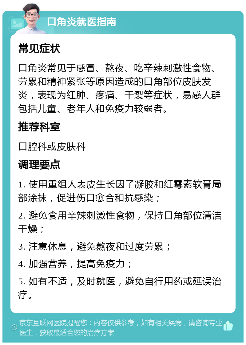 口角炎就医指南 常见症状 口角炎常见于感冒、熬夜、吃辛辣刺激性食物、劳累和精神紧张等原因造成的口角部位皮肤发炎，表现为红肿、疼痛、干裂等症状，易感人群包括儿童、老年人和免疫力较弱者。 推荐科室 口腔科或皮肤科 调理要点 1. 使用重组人表皮生长因子凝胶和红霉素软膏局部涂抹，促进伤口愈合和抗感染； 2. 避免食用辛辣刺激性食物，保持口角部位清洁干燥； 3. 注意休息，避免熬夜和过度劳累； 4. 加强营养，提高免疫力； 5. 如有不适，及时就医，避免自行用药或延误治疗。