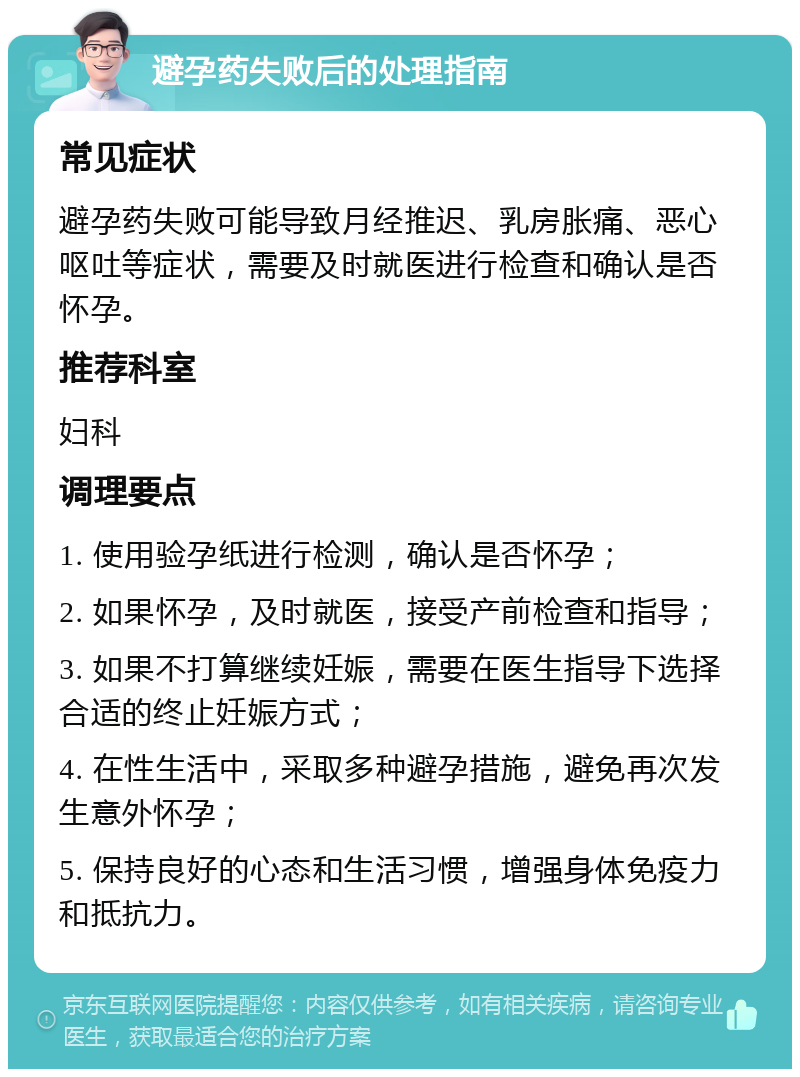 避孕药失败后的处理指南 常见症状 避孕药失败可能导致月经推迟、乳房胀痛、恶心呕吐等症状，需要及时就医进行检查和确认是否怀孕。 推荐科室 妇科 调理要点 1. 使用验孕纸进行检测，确认是否怀孕； 2. 如果怀孕，及时就医，接受产前检查和指导； 3. 如果不打算继续妊娠，需要在医生指导下选择合适的终止妊娠方式； 4. 在性生活中，采取多种避孕措施，避免再次发生意外怀孕； 5. 保持良好的心态和生活习惯，增强身体免疫力和抵抗力。