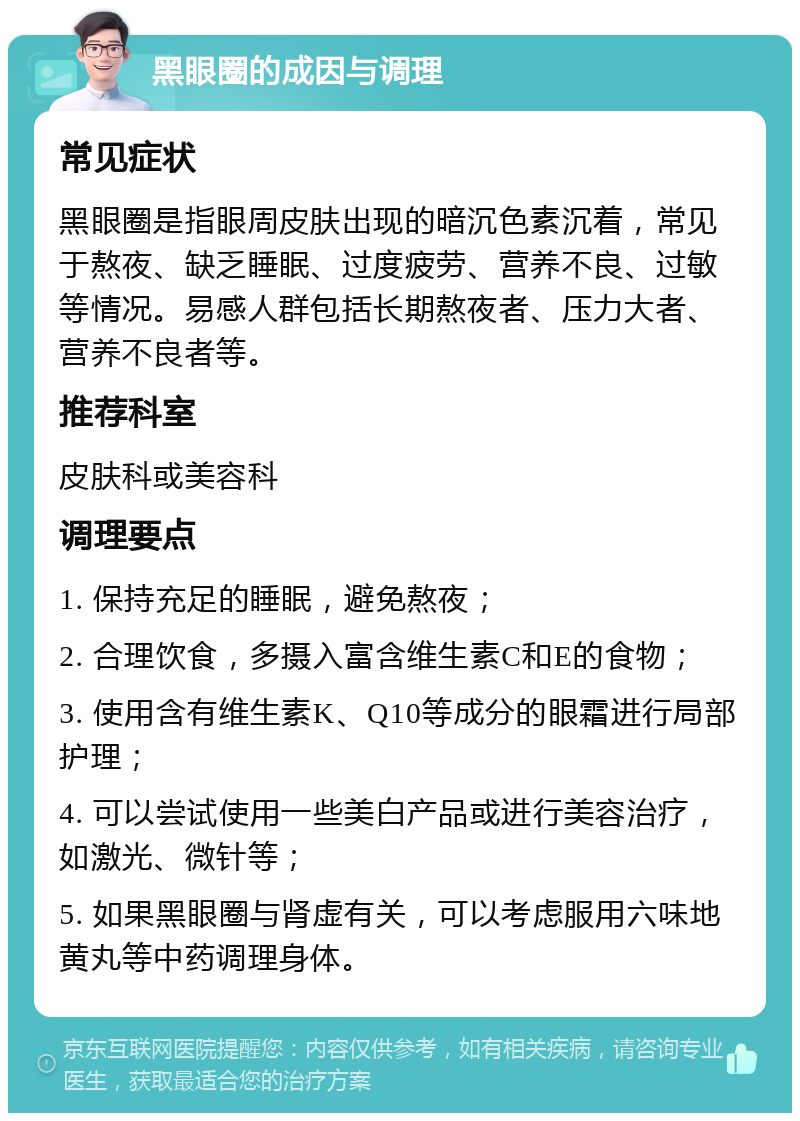 黑眼圈的成因与调理 常见症状 黑眼圈是指眼周皮肤出现的暗沉色素沉着，常见于熬夜、缺乏睡眠、过度疲劳、营养不良、过敏等情况。易感人群包括长期熬夜者、压力大者、营养不良者等。 推荐科室 皮肤科或美容科 调理要点 1. 保持充足的睡眠，避免熬夜； 2. 合理饮食，多摄入富含维生素C和E的食物； 3. 使用含有维生素K、Q10等成分的眼霜进行局部护理； 4. 可以尝试使用一些美白产品或进行美容治疗，如激光、微针等； 5. 如果黑眼圈与肾虚有关，可以考虑服用六味地黄丸等中药调理身体。