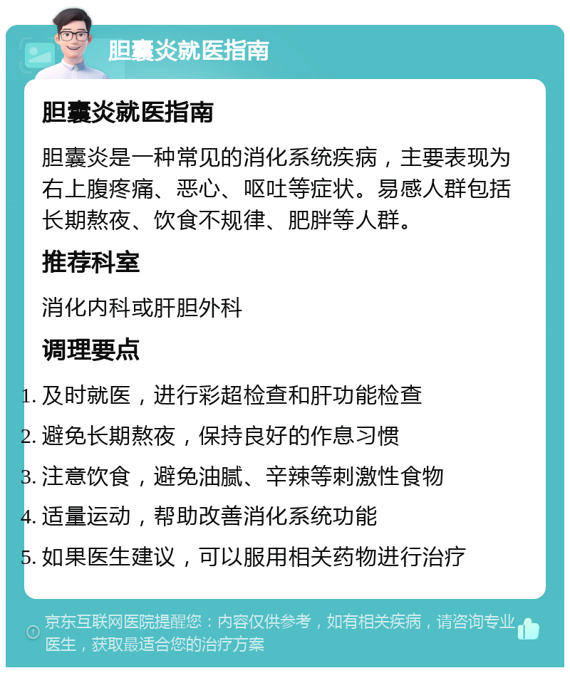 胆囊炎就医指南 胆囊炎就医指南 胆囊炎是一种常见的消化系统疾病，主要表现为右上腹疼痛、恶心、呕吐等症状。易感人群包括长期熬夜、饮食不规律、肥胖等人群。 推荐科室 消化内科或肝胆外科 调理要点 及时就医，进行彩超检查和肝功能检查 避免长期熬夜，保持良好的作息习惯 注意饮食，避免油腻、辛辣等刺激性食物 适量运动，帮助改善消化系统功能 如果医生建议，可以服用相关药物进行治疗